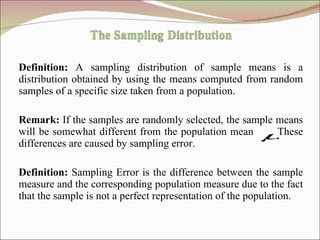 Definition:  A sampling distribution of sample means is a distribution obtained by using the means computed from random samples of a specific size taken from a population.  Remark:  If the samples are randomly selected, the sample means will be somewhat different from the population mean  . These differences are caused by sampling error. Definition:  Sampling Error is the difference between the sample measure and the corresponding population measure due to the fact that the sample is not a perfect representation of the population. 