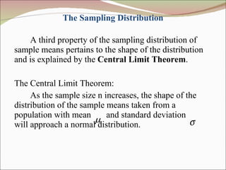 The Sampling Distribution A third property of the sampling distribution of sample means pertains to the shape of the distribution and is explained by the  Central Limit Theorem . The Central Limit Theorem:  As the sample size n increases, the shape of the distribution of the sample means taken from a population with mean  and standard deviation  will approach a normal distribution.  