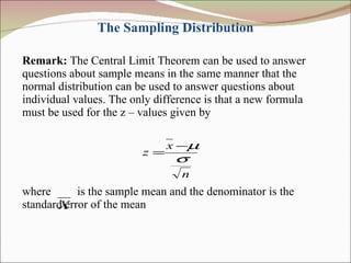 The Sampling Distribution Remark:  The Central Limit Theorem can be used to answer questions about sample means in the same manner that the normal distribution can be used to answer questions about individual values. The only difference is that a new formula must be used for the z – values given by where  is the sample mean and the denominator is the standard error of the mean 