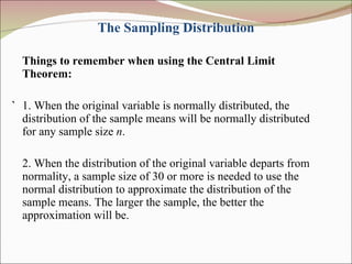 The Sampling Distribution Things to remember when using the Central Limit Theorem: ` 1. When the original variable is normally distributed, the distribution of the sample means will be normally distributed for any sample size  n . 2. When the distribution of the original variable departs from normality, a sample size of 30 or more is needed to use the normal distribution to approximate the distribution of the sample means. The larger the sample, the better the approximation will be. 