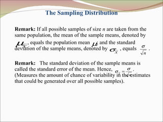 The Sampling Distribution Remark:  If all possible samples of size  n  are taken from the same population, the mean of the sample means, denoted by , equals the population mean  ; and the standard deviation of the sample means, denoted by  , equals  . Remark:   The standard deviation of the sample means is called the standard error of the mean. Hence,  . (Measures the amount of chance of variability in the estimates that could be generated over all possible samples). 