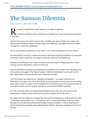 5/5/2018 The Samson Dilemma | Andy Blumenthal | The Blogs | The Times of Israel
http://blogs.timesoﬁsrael.com/the-samson-dilemma/ 1/3
This post has been contributed by a third party. The opinions, facts and any media content here are presented solely by the
author, and The Times of Israel assumes no responsibility for them. In case of abuse, report this post.
The Samson Dilemma
ANDY BLUMENTHAL MAY 5, 2018, 11:35 AM
R
ecently, I watched the movie “Samson” on video on demand.
It was the traditional story of Samson and Delilah that I have loved since I ﬁrst heard
it as a child.
Samson the strong, the national Jewish hero, of 3,000 years ago, the Nazir, the Judge, who
with his extraordinary G-d given strength fought the Philistines, and helped save the Children
of Israel from under their oppression.
As we have learned, everything is in the Torah—it is a historical blueprint for all our history.
It is impossible to me that it is sheer coincidence that Israel fought the Philistines of yesteryear,
and today modern Israel tries once again to extricate itself from the Palestinians.
Similarly, the Philistines lived in Gaza of old then and still today the Palestinians live in Gaza
and also now the West Bank (Judea and Samaria).
Then the Philistines subjected and oppressed the Israelites with constant war, and today since
the founding once again of the State of Israel in 1948, the Palestinians have fought us and
been determined to throw every last Jew in Israel into the Sea.
The PLO charter has called for the “liberation of Palestine”—no longer limited like the
Philistines to just Gaza, but now to all of Israel, and for decades we have seen the surrounding
Arab nations march in unison with the Palestinians to the drums of war, the explosives belts of
homicide bombers, and the boycott, divestiture, and sanctions (BDS) movement.
Even as I write this article, the Palestinians (Philistines) burn tires, riot, and march on the
border fence in Gaza to enter Israel and do you know what to you know whom.
No matter how the Israelis try to resolve the crisis with the Palestinians, nothing seems to work
—they keep coming against us — “B’Chol dor v’dor”—in every generation to kill us on land
blowing up our buses and pizzerias and brutally murdering civilians, in the air hijacking our
planes and shooting missiles, at sea attempting to inﬁltrate, and even underground with terror
tunnels.
THE JEWISH WEEK | jewishweek.timesoﬁsrael.com
 