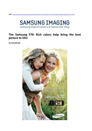 ULR : http://www.samsungimaging.net/2011/10/07/the-samsung-f70-rich-colors-help-bring-the-best-picture-to-life/




The Samsung F70: Rich colors help bring the best
picture to life!
by JonathanK
 
