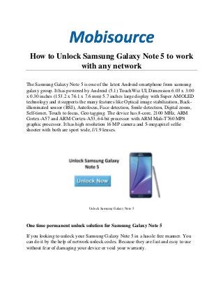 How to Unlock Samsung Galaxy Note 5 to work
with any network
The Samsung Galaxy Note 5 is one of the latest Android smartphone from samsung
galaxy group. It has powered by Android (5.1) TouchWiz UI, Dimension 6.03 x 3.00
x 0.30 inches (153.2 x 76.1 x 7.6 mm) 5.7 inches large display with Super AMOLED
technology and it supports the many features like Optical image stabilization, Back-
illuminated sensor (BSI), Autofocus, Face detection, Smile detection, Digital zoom,
Self-timer, Touch to focus, Geo tagging. The device has 8-core, 2100 MHz, ARM
Cortex-A57 and ARM Cortex-A53, 64-bit processor with ARM Mali-T760 MP8
graphic processor. It has high resolution 16 MP camera and 5-megapixel selfie
shooter with both are sport wide, f/1.9 lenses.
Unlock Samsung Galaxy Note 5
One time permanent unlock solution for Samsung Galaxy Note 5
If you looking to unlock your Samsung Galaxy Note 5 in a hassle free manner. You
can do it by the help of network unlock codes. Because they are fast and easy to use
without fear of damaging your device or void your warranty.
 
