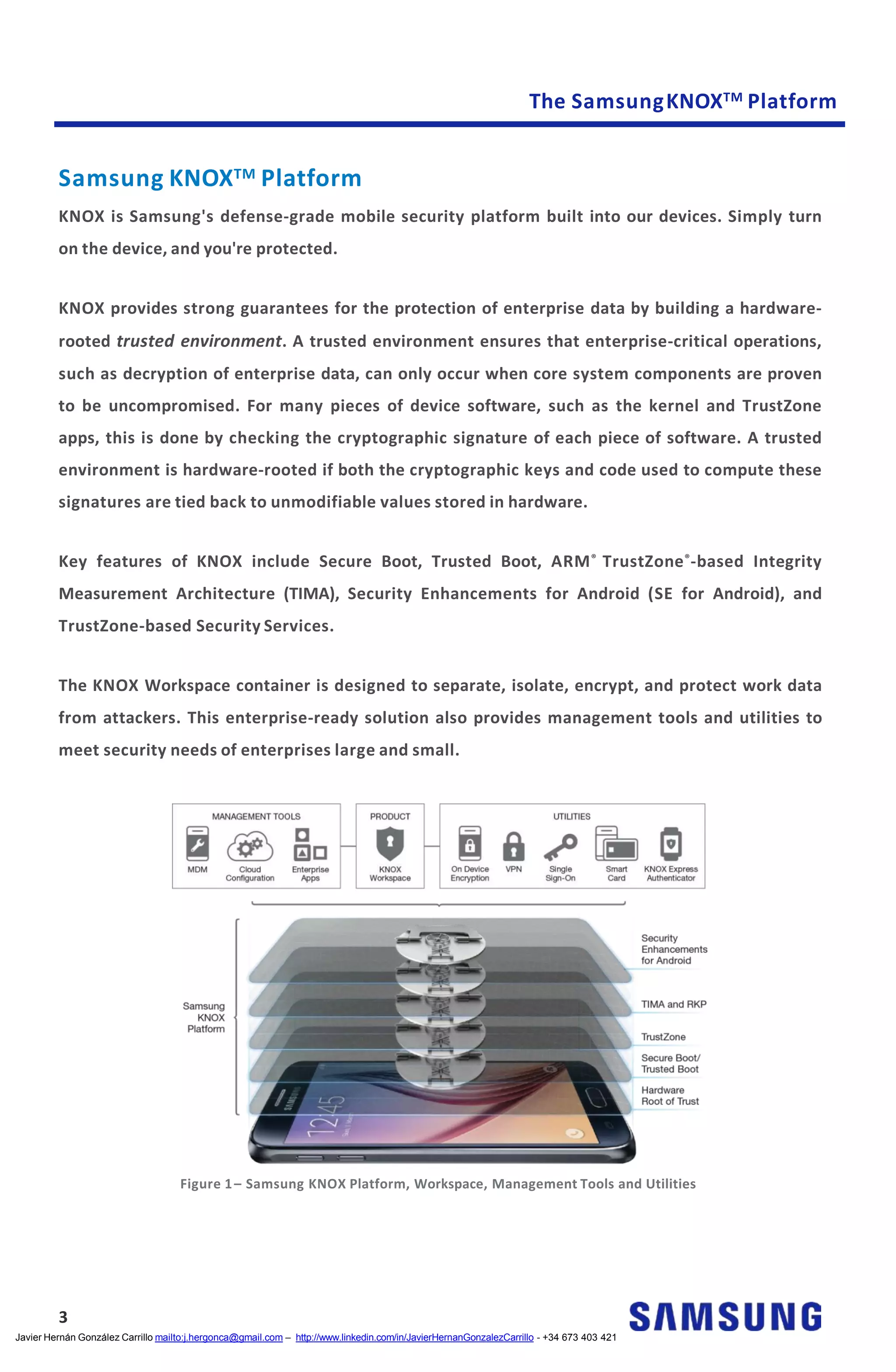 The SamsungKNOXTM Platform
Samsung KNOXTM Platform
KNOX is Samsung's defense-grade mobile security platform built into our devices. Simply turn
on the device, and you're protected.
KNOX provides strong guarantees for the protection of enterprise data by building a hardware-
rooted trusted environment. A trusted environment ensures that enterprise-critical operations,
such as decryption of enterprise data, can only occur when core system components are proven
to be uncompromised. For many pieces of device software, such as the kernel and TrustZone
apps, this is done by checking the cryptographic signature of each piece of software. A trusted
environment is hardware-rooted if both the cryptographic keys and code used to compute these
signatures are tied back to unmodifiable values stored in hardware.
Key features of KNOX include Secure Boot, Trusted Boot, ARM®
TrustZone®
-based Integrity
Measurement Architecture (TIMA), Security Enhancements for Android (SE for Android), and
TrustZone-based Security Services.
The KNOX Workspace container is designed to separate, isolate, encrypt, and protect work data
from attackers. This enterprise-ready solution also provides management tools and utilities to
meet security needs of enterprises large and small.
Figure 1– Samsung KNOX Platform, Workspace, Management Tools and Utilities
3
Javier Hernán González Carrillo mailto:j.hergonca@gmail.com – http://www.linkedin.com/in/JavierHernanGonzalezCarrillo - +34 673 403 421
 