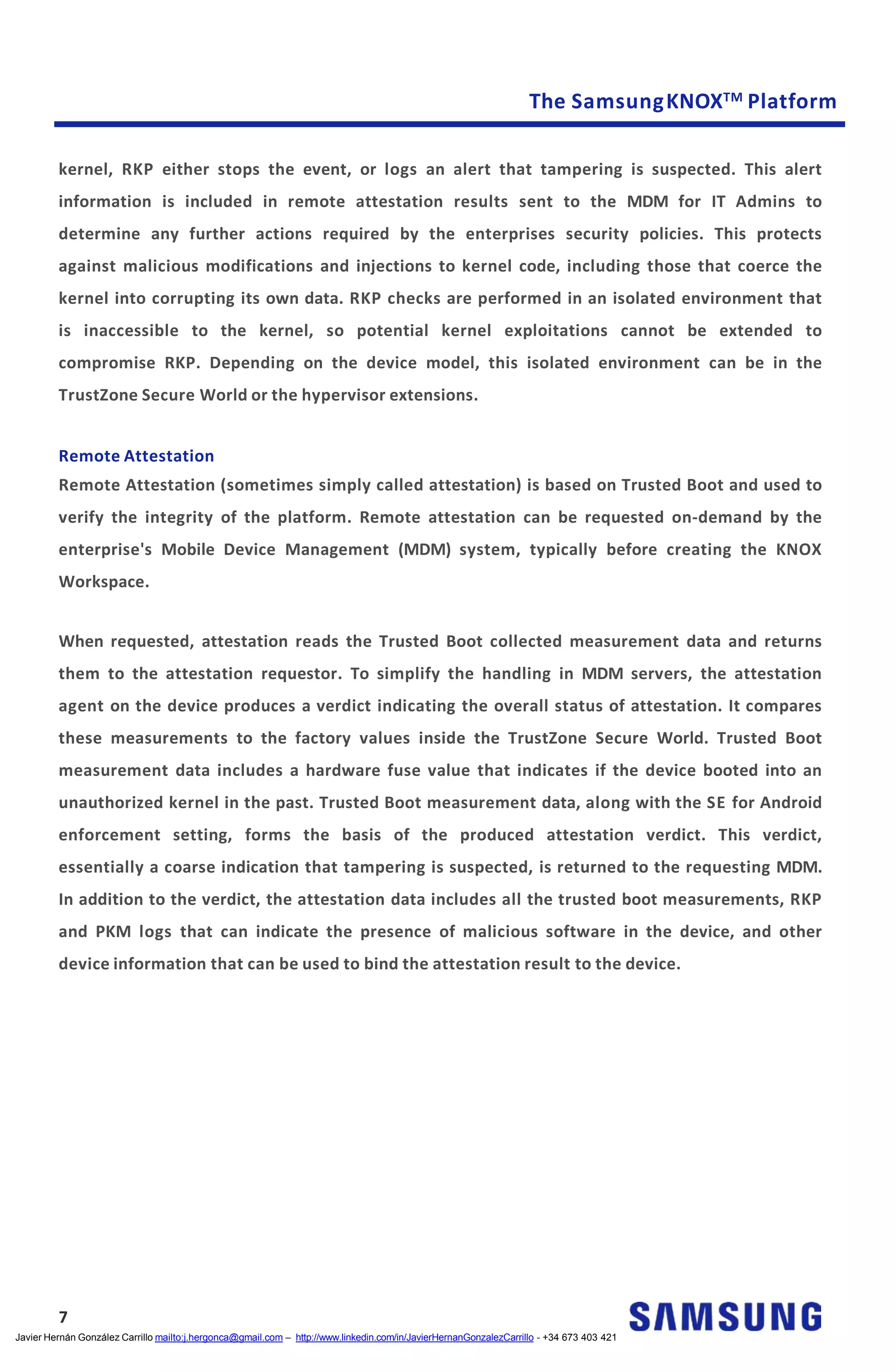 The SamsungKNOXTM Platform
kernel, RKP either stops the event, or logs an alert that tampering is suspected. This alert
information is included in remote attestation results sent to the MDM for IT Admins to
determine any further actions required by the enterprises security policies. This protects
against malicious modifications and injections to kernel code, including those that coerce the
kernel into corrupting its own data. RKP checks are performed in an isolated environment that
is inaccessible to the kernel, so potential kernel exploitations cannot be extended to
compromise RKP. Depending on the device model, this isolated environment can be in the
TrustZone Secure World or the hypervisor extensions.
Remote Attestation
Remote Attestation (sometimes simply called attestation) is based on Trusted Boot and used to
verify the integrity of the platform. Remote attestation can be requested on-demand by the
enterprise's Mobile Device Management (MDM) system, typically before creating the KNOX
Workspace.
When requested, attestation reads the Trusted Boot collected measurement data and returns
them to the attestation requestor. To simplify the handling in MDM servers, the attestation
agent on the device produces a verdict indicating the overall status of attestation. It compares
these measurements to the factory values inside the TrustZone Secure World. Trusted Boot
measurement data includes a hardware fuse value that indicates if the device booted into an
unauthorized kernel in the past. Trusted Boot measurement data, along with the SE for Android
enforcement setting, forms the basis of the produced attestation verdict. This verdict,
essentially a coarse indication that tampering is suspected, is returned to the requesting MDM.
In addition to the verdict, the attestation data includes all the trusted boot measurements, RKP
and PKM logs that can indicate the presence of malicious software in the device, and other
device information that can be used to bind the attestation result to the device.
7
Javier Hernán González Carrillo mailto:j.hergonca@gmail.com – http://www.linkedin.com/in/JavierHernanGonzalezCarrillo - +34 673 403 421
 