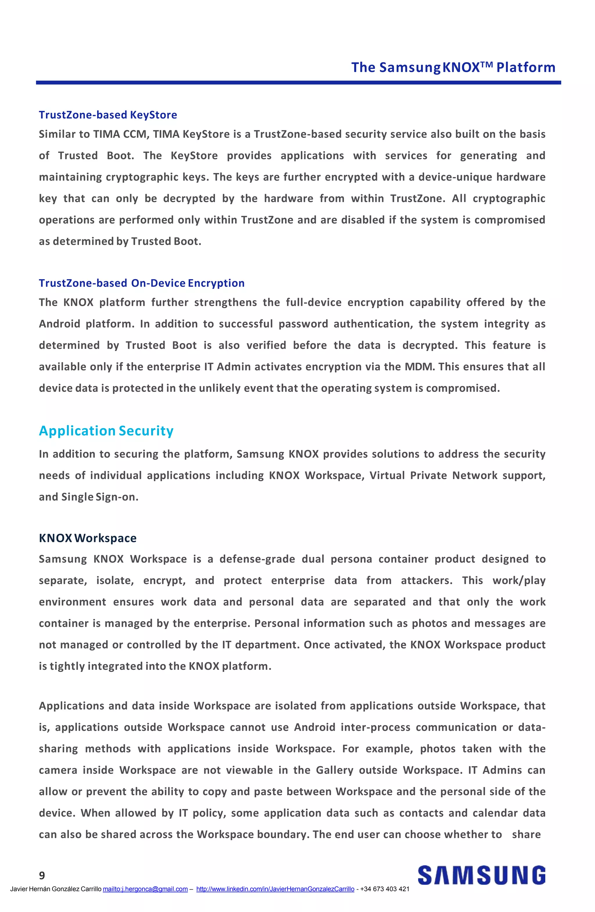 The SamsungKNOXTM Platform
TrustZone-based KeyStore
Similar to TIMA CCM, TIMA KeyStore is a TrustZone-based security service also built on the basis
of Trusted Boot. The KeyStore provides applications with services for generating and
maintaining cryptographic keys. The keys are further encrypted with a device-unique hardware
key that can only be decrypted by the hardware from within TrustZone. All cryptographic
operations are performed only within TrustZone and are disabled if the system is compromised
as determined by Trusted Boot.
TrustZone-based On-Device Encryption
The KNOX platform further strengthens the full-device encryption capability offered by the
Android platform. In addition to successful password authentication, the system integrity as
determined by Trusted Boot is also verified before the data is decrypted. This feature is
available only if the enterprise IT Admin activates encryption via the MDM. This ensures that all
device data is protected in the unlikely event that the operating system is compromised.
Application Security
In addition to securing the platform, Samsung KNOX provides solutions to address the security
needs of individual applications including KNOX Workspace, Virtual Private Network support,
and Single Sign-on.
KNOX Workspace
Samsung KNOX Workspace is a defense-grade dual persona container product designed to
separate, isolate, encrypt, and protect enterprise data from attackers. This work/play
environment ensures work data and personal data are separated and that only the work
container is managed by the enterprise. Personal information such as photos and messages are
not managed or controlled by the IT department. Once activated, the KNOX Workspace product
is tightly integrated into the KNOX platform.
Applications and data inside Workspace are isolated from applications outside Workspace, that
is, applications outside Workspace cannot use Android inter-process communication or data-
sharing methods with applications inside Workspace. For example, photos taken with the
camera inside Workspace are not viewable in the Gallery outside Workspace. IT Admins can
allow or prevent the ability to copy and paste between Workspace and the personal side of the
device. When allowed by IT policy, some application data such as contacts and calendar data
can also be shared across the Workspace boundary. The end user can choose whether to share
9
Javier Hernán González Carrillo mailto:j.hergonca@gmail.com – http://www.linkedin.com/in/JavierHernanGonzalezCarrillo - +34 673 403 421
 