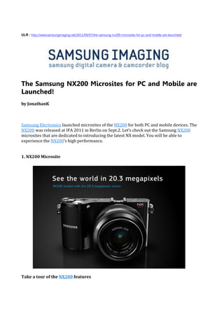 ULR : http://www.samsungimaging.net/2011/09/07/the-samsung-nx200-microsites-for-pc-and-mobile-are-launched/




The Samsung NX200 Microsites for PC and Mobile are
Launched!
by JonathanK



Samsung Electronics launched microsites of the NX200 for both PC and mobile devices. The
NX200 was released at IFA 2011 in Berlin on Sept.2. Let’s check out the Samsung NX200
microsites that are dedicated to introducing the latest NX model. You will be able to
experience the NX200’s high performance.


1. NX200 Microsite




Take a tour of the NX200 features
 