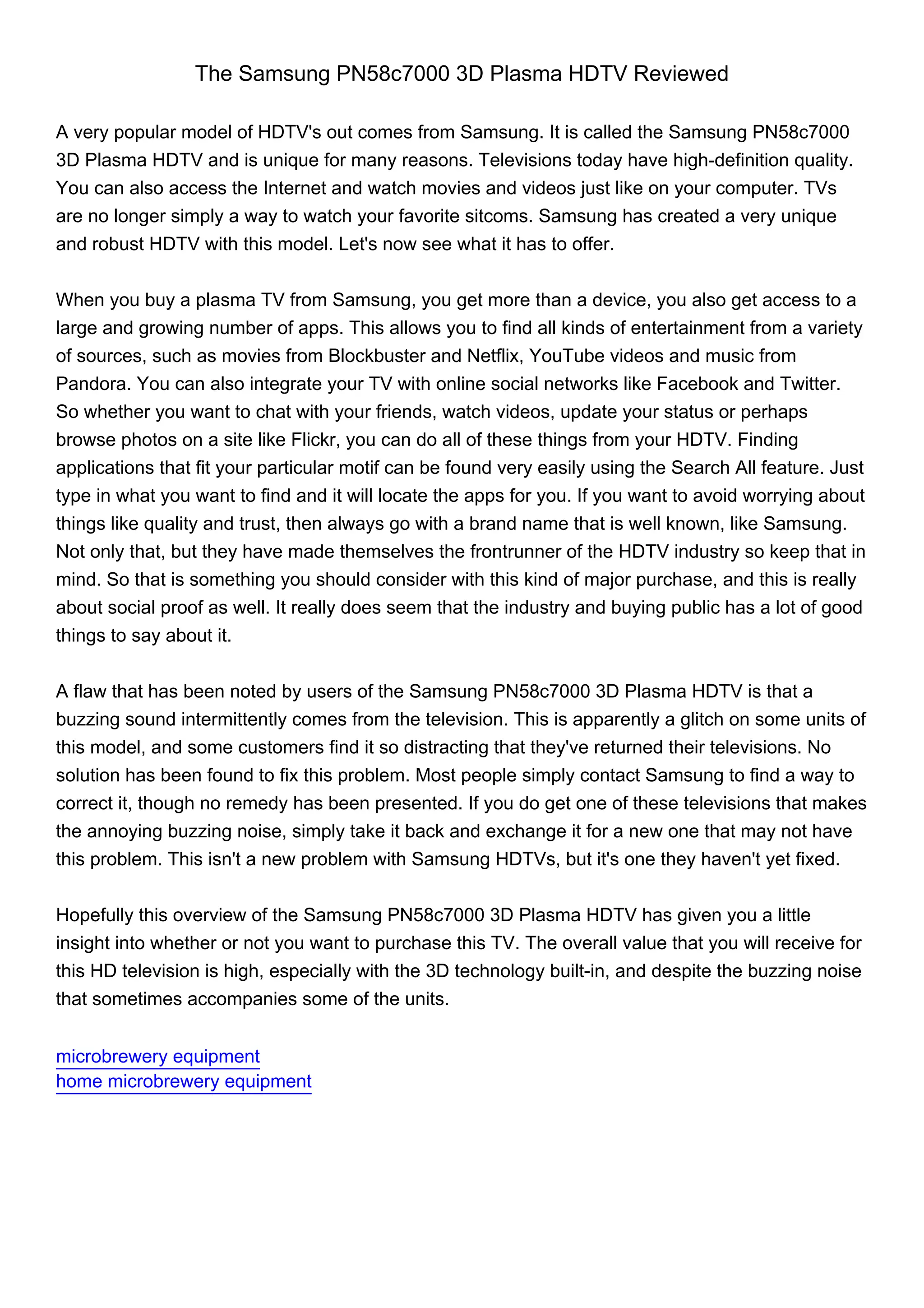 The Samsung PN58c7000 3D Plasma HDTV Reviewed

A very popular model of HDTV's out comes from Samsung. It is called the Samsung PN58c7000
3D Plasma HDTV and is unique for many reasons. Televisions today have high-definition quality.
You can also access the Internet and watch movies and videos just like on your computer. TVs
are no longer simply a way to watch your favorite sitcoms. Samsung has created a very unique
and robust HDTV with this model. Let's now see what it has to offer.


When you buy a plasma TV from Samsung, you get more than a device, you also get access to a
large and growing number of apps. This allows you to find all kinds of entertainment from a variety
of sources, such as movies from Blockbuster and Netflix, YouTube videos and music from
Pandora. You can also integrate your TV with online social networks like Facebook and Twitter.
So whether you want to chat with your friends, watch videos, update your status or perhaps
browse photos on a site like Flickr, you can do all of these things from your HDTV. Finding
applications that fit your particular motif can be found very easily using the Search All feature. Just
type in what you want to find and it will locate the apps for you. If you want to avoid worrying about
things like quality and trust, then always go with a brand name that is well known, like Samsung.
Not only that, but they have made themselves the frontrunner of the HDTV industry so keep that in
mind. So that is something you should consider with this kind of major purchase, and this is really
about social proof as well. It really does seem that the industry and buying public has a lot of good
things to say about it.


A flaw that has been noted by users of the Samsung PN58c7000 3D Plasma HDTV is that a
buzzing sound intermittently comes from the television. This is apparently a glitch on some units of
this model, and some customers find it so distracting that they've returned their televisions. No
solution has been found to fix this problem. Most people simply contact Samsung to find a way to
correct it, though no remedy has been presented. If you do get one of these televisions that makes
the annoying buzzing noise, simply take it back and exchange it for a new one that may not have
this problem. This isn't a new problem with Samsung HDTVs, but it's one they haven't yet fixed.


Hopefully this overview of the Samsung PN58c7000 3D Plasma HDTV has given you a little
insight into whether or not you want to purchase this TV. The overall value that you will receive for
this HD television is high, especially with the 3D technology built-in, and despite the buzzing noise
that sometimes accompanies some of the units.


microbrewery equipment
home microbrewery equipment
 