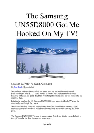 The Samsung
    UN55D8000 Got Me
    Hooked On My TV!




5.0 out of 5 stars WOW, I'm hooked, April 20, 2011
By Rad Brad (Monrovia Ca)

We are in the process of remodelling our house, packing and moving thing around.
I was looking for a 65" LED TV and wanted to wait till next year after the house was
finished, but having the grand-daughters over changed my mind since our 26" was a little too
small for them.
I decided to purchase the 55" Samsung UN55D8000 after seeing it at Paul's TV down the
street and researching it for a week.
We received the free Shrek and Megamind package first. The shipping company called
several days after the order was placed to schedule a time and date for delivery. So far so
good.

The Samsung UN55D8000 TV came in about a week. They bring it in for you and plug it in
to see if it works, but don't hook up any video source.


                                          Page 1 of 7
 