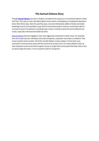 The Samuel Oshana Story
Though Samuel Oshana was born in Boston, he had his first success as an investment advisor in New
York City. That said, he now calls Miami Beach home and he is developing an exceptional reputation
down there these days. Over the past few years, since Sam Oshanahas added a Florida real estate
brokerage license to his portfolio, to go with his investment broker’s licenses, he has been able to
increase his level of investment, including major moves in Florida commercial and residential real
estate, especially in Broward and Dade Counties.
Samuel Oshana also has engaged in ever more aggressive investment in other areas. For example,
Sam also makes loans to individuals and small companies, using their real estate as collateral. That
move has been quite lucrative. All of this actually follows a career pattern. He has been very
successful in many business areas and the secret to his success lies in his innate ability to start up
new companies and nurture them to great success or to get them to the point that they make a very
lucrative target for buyers. It has served him well for a long time.
 