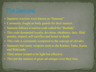  Japanese warriors were known as “Samurai”
 Commonly fought as body guards for their masters.
 Samurai followe a warrior code called the “Bushido”.
 This code demanded loyalty, devotion, obedience, duty, filial
penalty, respect, self sacrifice and honor to death.
 This code is commonly compared to the concept of chivalry.
 Samurais had many weapons such as the Katana, Tanto, Kama
and Wakizashi.
 Their armor tended to be light but effective.
 This put the samurai at great advantages over their foes.
 