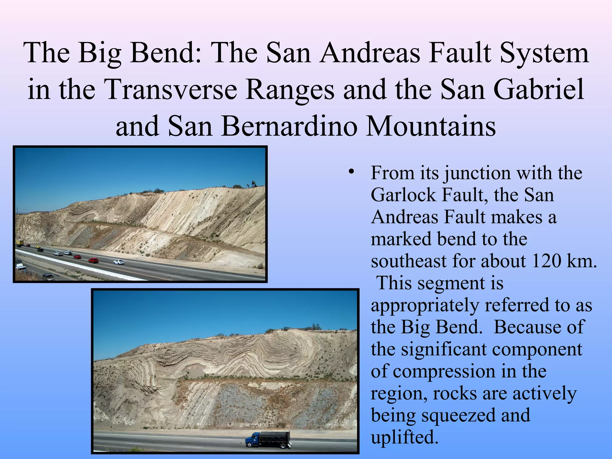 The Big Bend: The San Andreas Fault System 
in the Transverse Ranges and the San Gabriel 
and San Bernardino Mountains 
• From its junction with the 
Garlock Fault, the San 
Andreas Fault makes a 
marked bend to the 
southeast for about 120 km. 
This segment is 
appropriately referred to as 
the Big Bend. Because of 
the significant component 
of compression in the 
region, rocks are actively 
being squeezed and 
uplifted. 
 