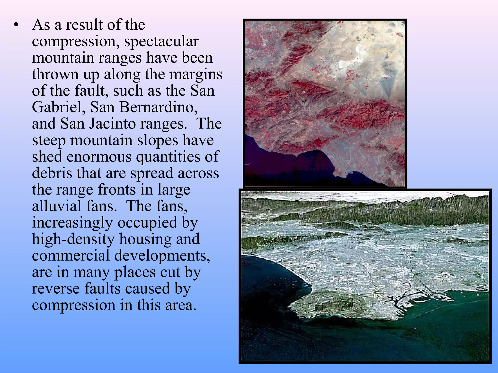 • As a result of the 
compression, spectacular 
mountain ranges have been 
thrown up along the margins 
of the fault, such as the San 
Gabriel, San Bernardino, 
and San Jacinto ranges. The 
steep mountain slopes have 
shed enormous quantities of 
debris that are spread across 
the range fronts in large 
alluvial fans. The fans, 
increasingly occupied by 
high-density housing and 
commercial developments, 
are in many places cut by 
reverse faults caused by 
compression in this area. 
 