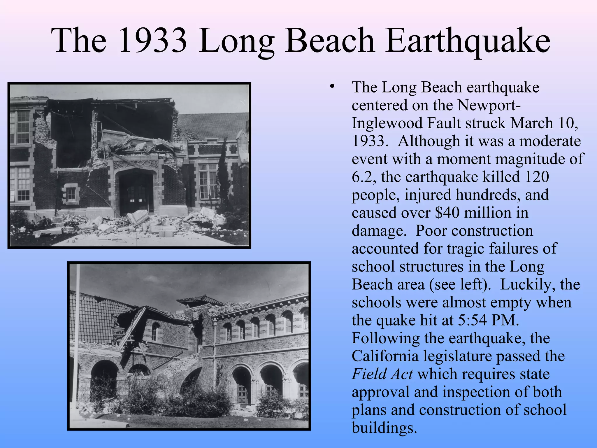 The 1933 Long Beach Earthquake 
• The Long Beach earthquake 
centered on the Newport- 
Inglewood Fault struck March 10, 
1933. Although it was a moderate 
event with a moment magnitude of 
6.2, the earthquake killed 120 
people, injured hundreds, and 
caused over $40 million in 
damage. Poor construction 
accounted for tragic failures of 
school structures in the Long 
Beach area (see left). Luckily, the 
schools were almost empty when 
the quake hit at 5:54 PM. 
Following the earthquake, the 
California legislature passed the 
Field Act which requires state 
approval and inspection of both 
plans and construction of school 
buildings. 
 