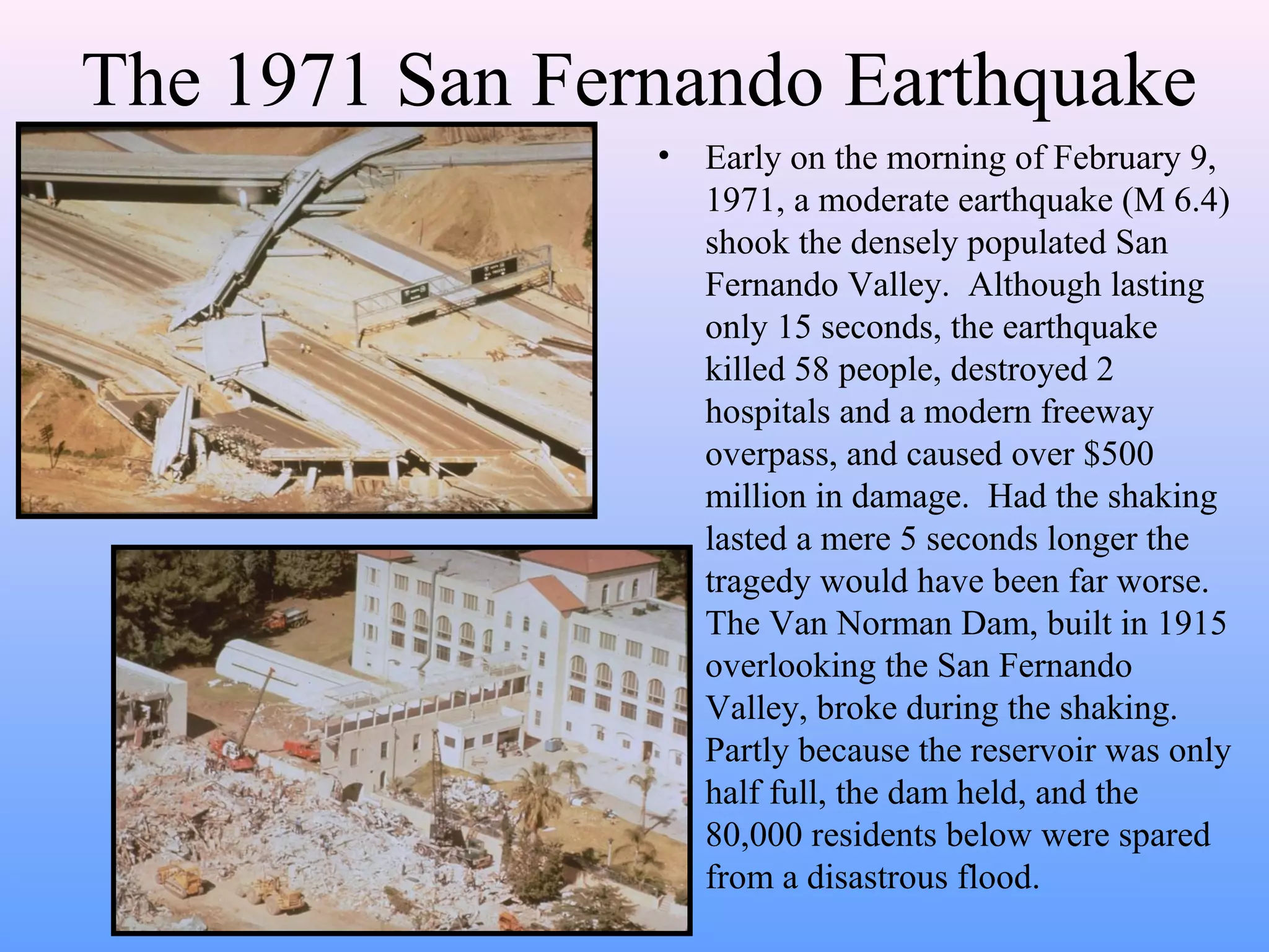 The 1971 San Fernando Earthquake 
• Early on the morning of February 9, 
1971, a moderate earthquake (M 6.4) 
shook the densely populated San 
Fernando Valley. Although lasting 
only 15 seconds, the earthquake 
killed 58 people, destroyed 2 
hospitals and a modern freeway 
overpass, and caused over $500 
million in damage. Had the shaking 
lasted a mere 5 seconds longer the 
tragedy would have been far worse. 
The Van Norman Dam, built in 1915 
overlooking the San Fernando 
Valley, broke during the shaking. 
Partly because the reservoir was only 
half full, the dam held, and the 
80,000 residents below were spared 
from a disastrous flood. 
 