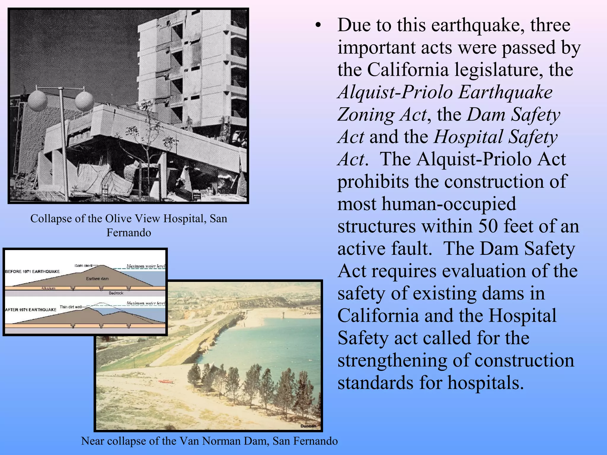 • Due to this earthquake, three 
important acts were passed by 
the California legislature, the 
Alquist-Priolo Earthquake 
Zoning Act, the Dam Safety 
Act and the Hospital Safety 
Act. The Alquist-Priolo Act 
prohibits the construction of 
most human-occupied 
structures within 50 feet of an 
active fault. The Dam Safety 
Act requires evaluation of the 
safety of existing dams in 
California and the Hospital 
Safety act called for the 
strengthening of construction 
standards for hospitals. 
Collapse of the Olive View Hospital, San 
Fernando 
Near collapse of the Van Norman Dam, San Fernando 
 