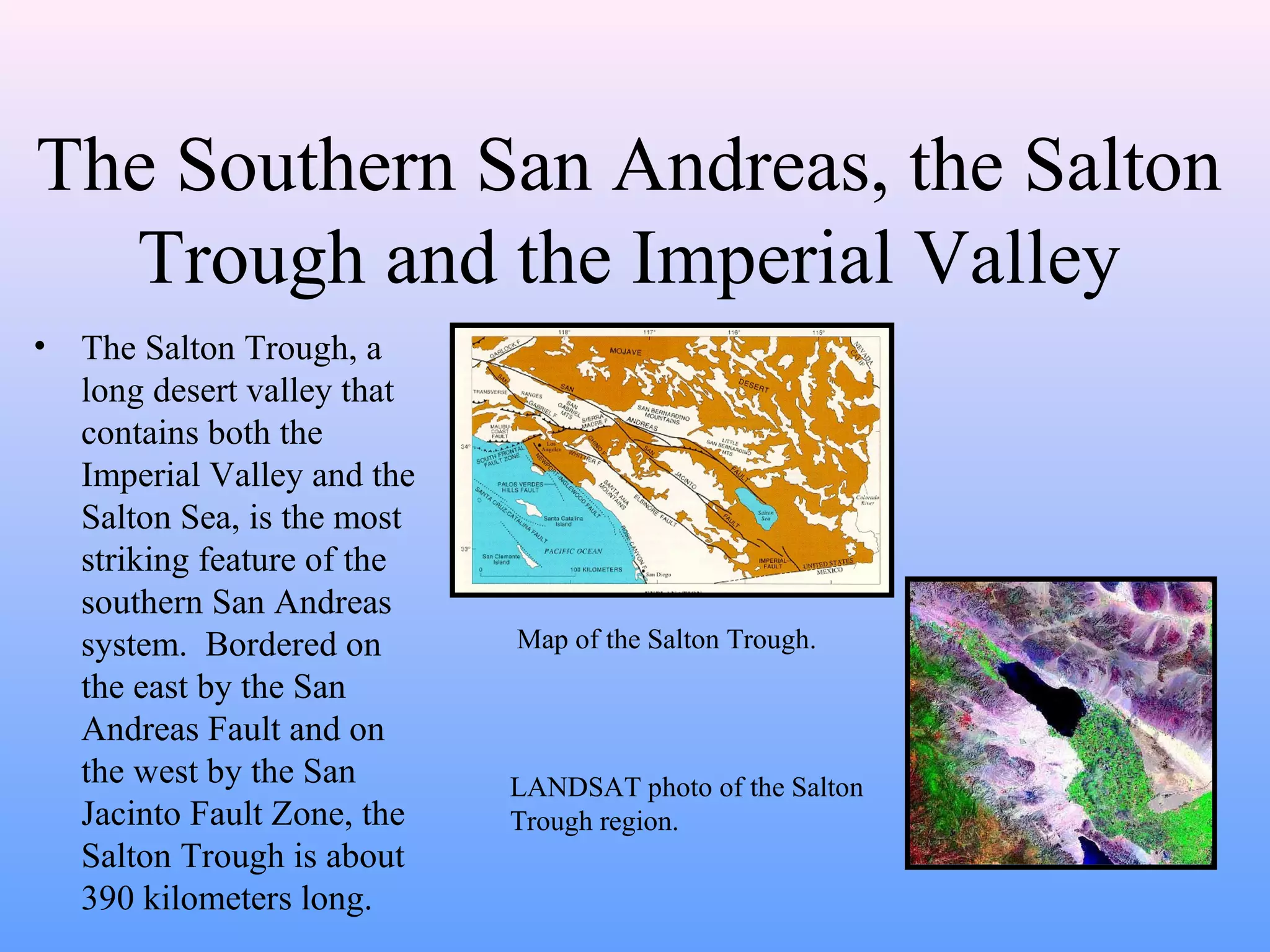 The Southern San Andreas, the Salton 
Trough and the Imperial Valley 
• The Salton Trough, a 
long desert valley that 
contains both the 
Imperial Valley and the 
Salton Sea, is the most 
striking feature of the 
southern San Andreas 
system. Bordered on 
the east by the San 
Andreas Fault and on 
the west by the San 
Jacinto Fault Zone, the 
Salton Trough is about 
390 kilometers long. 
Map of the Salton Trough. 
LANDSAT photo of the Salton 
Trough region. 
 