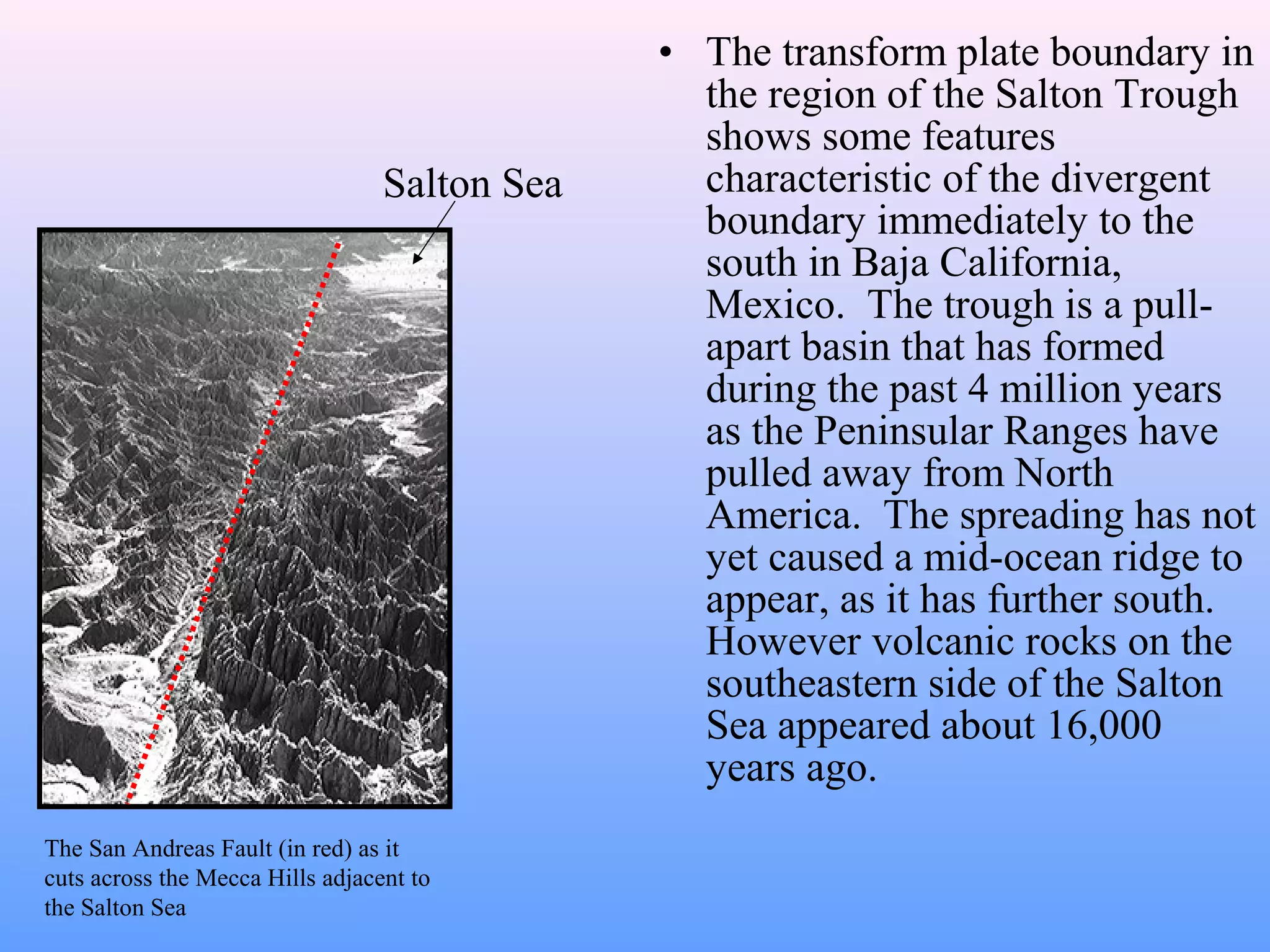 • The transform plate boundary in 
the region of the Salton Trough 
shows some features 
characteristic of the divergent 
boundary immediately to the 
south in Baja California, 
Mexico. The trough is a pull-apart 
basin that has formed 
during the past 4 million years 
as the Peninsular Ranges have 
pulled away from North 
America. The spreading has not 
yet caused a mid-ocean ridge to 
appear, as it has further south. 
However volcanic rocks on the 
southeastern side of the Salton 
Sea appeared about 16,000 
years ago. 
Salton Sea 
The San Andreas Fault (in red) as it 
cuts across the Mecca Hills adjacent to 
the Salton Sea 
 
