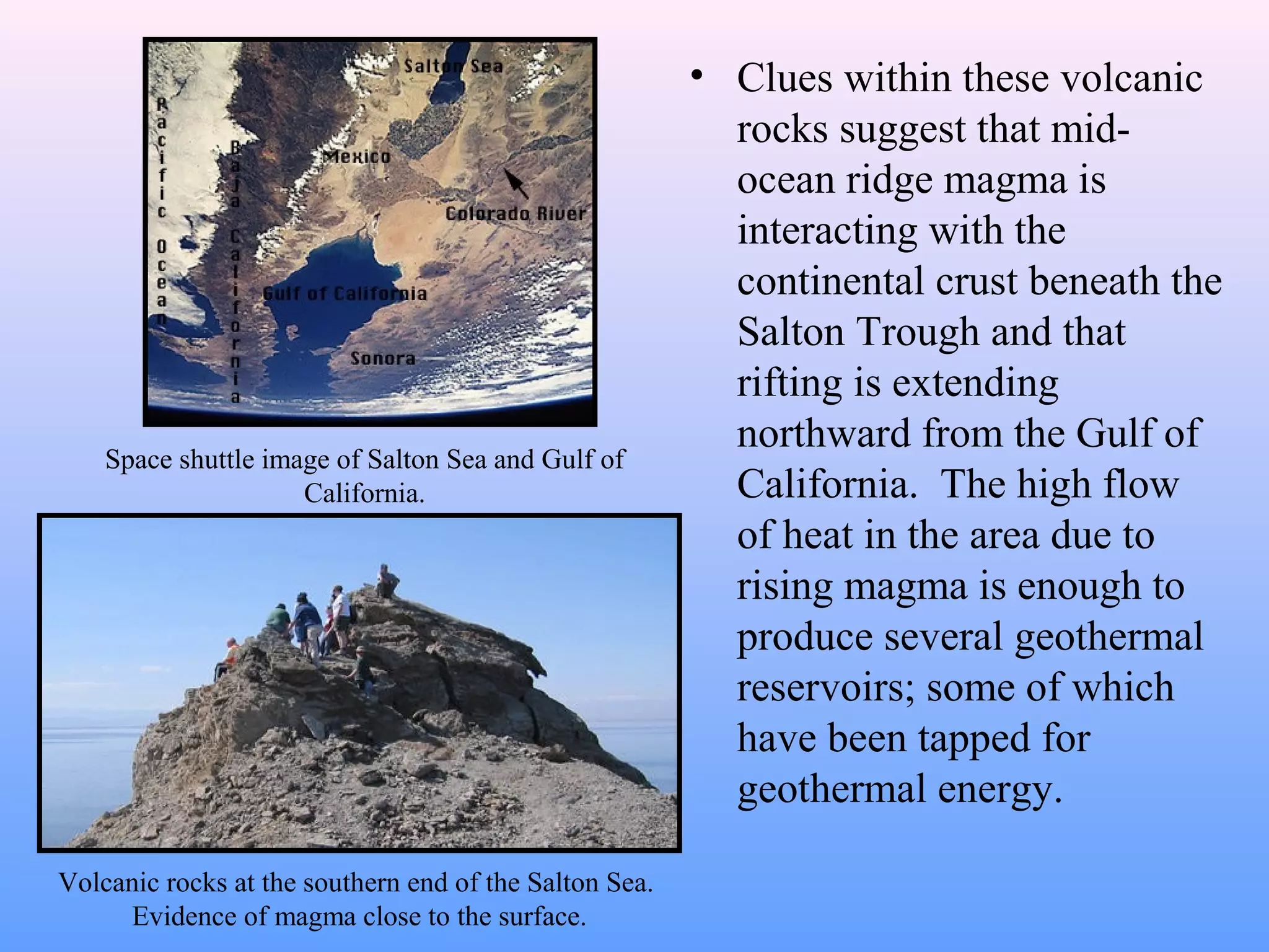• Clues within these volcanic 
rocks suggest that mid-ocean 
ridge magma is 
interacting with the 
continental crust beneath the 
Salton Trough and that 
rifting is extending 
northward from the Gulf of 
California. The high flow 
of heat in the area due to 
rising magma is enough to 
produce several geothermal 
reservoirs; some of which 
have been tapped for 
geothermal energy. 
Space shuttle image of Salton Sea and Gulf of 
California. 
Volcanic rocks at the southern end of the Salton Sea. 
Evidence of magma close to the surface. 
 