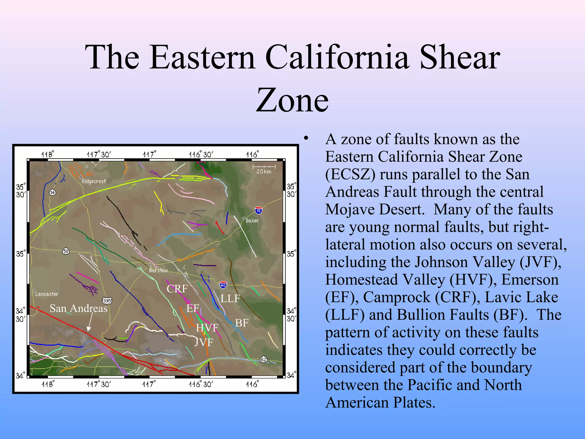 The Eastern California Shear 
Zone 
• A zone of faults known as the 
Eastern California Shear Zone 
(ECSZ) runs parallel to the San 
Andreas Fault through the central 
Mojave Desert. Many of the faults 
are young normal faults, but right-lateral 
motion also occurs on several, 
including the Johnson Valley (JVF), 
Homestead Valley (HVF), Emerson 
(EF), Camprock (CRF), Lavic Lake 
(LLF) and Bullion Faults (BF). The 
pattern of activity on these faults 
indicates they could correctly be 
considered part of the boundary 
between the Pacific and North 
American Plates. 
CRF 
EF 
HVF 
JVF 
LLF 
BF 
San Andreas 
 