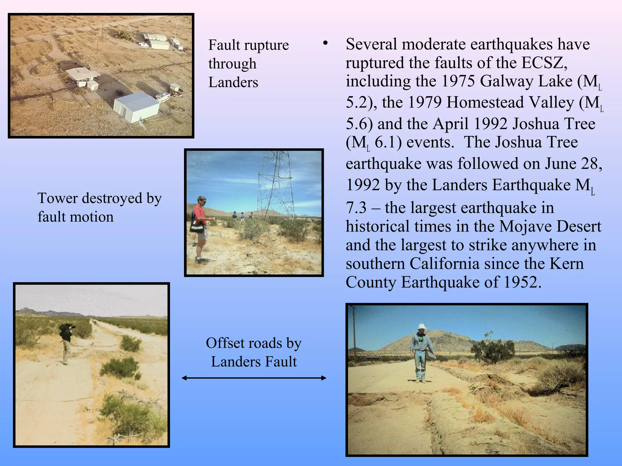 • Several moderate earthquakes have 
ruptured the faults of the ECSZ, 
including the 1975 Galway Lake (ML 
5.2), the 1979 Homestead Valley (ML 
5.6) and the April 1992 Joshua Tree 
(ML 6.1) events. The Joshua Tree 
earthquake was followed on June 28, 
1992 by the Landers Earthquake ML 
7.3 – the largest earthquake in 
historical times in the Mojave Desert 
and the largest to strike anywhere in 
southern California since the Kern 
County Earthquake of 1952. 
Offset roads by 
Landers Fault 
Tower destroyed by 
fault motion 
Fault rupture 
through 
Landers 
 