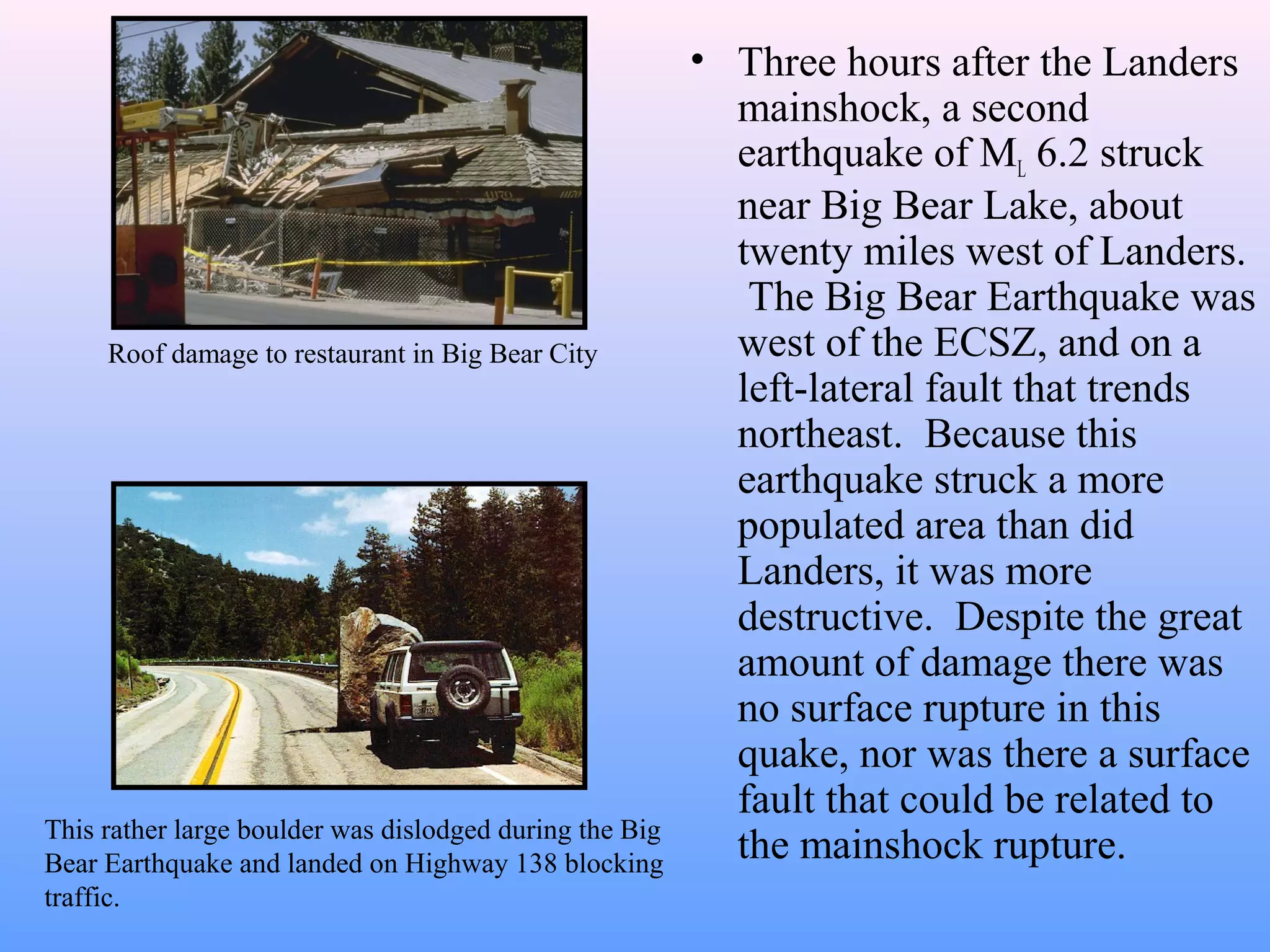 • Three hours after the Landers 
mainshock, a second 
earthquake of ML 6.2 struck 
near Big Bear Lake, about 
twenty miles west of Landers. 
The Big Bear Earthquake was 
west of the ECSZ, and on a 
left-lateral fault that trends 
northeast. Because this 
earthquake struck a more 
populated area than did 
Landers, it was more 
destructive. Despite the great 
amount of damage there was 
no surface rupture in this 
quake, nor was there a surface 
fault that could be related to 
Roof damage to restaurant in Big Bear City 
This rather large boulder was dislodged during the Big the mainshock rupture. 
Bear Earthquake and landed on Highway 138 blocking 
traffic. 
 