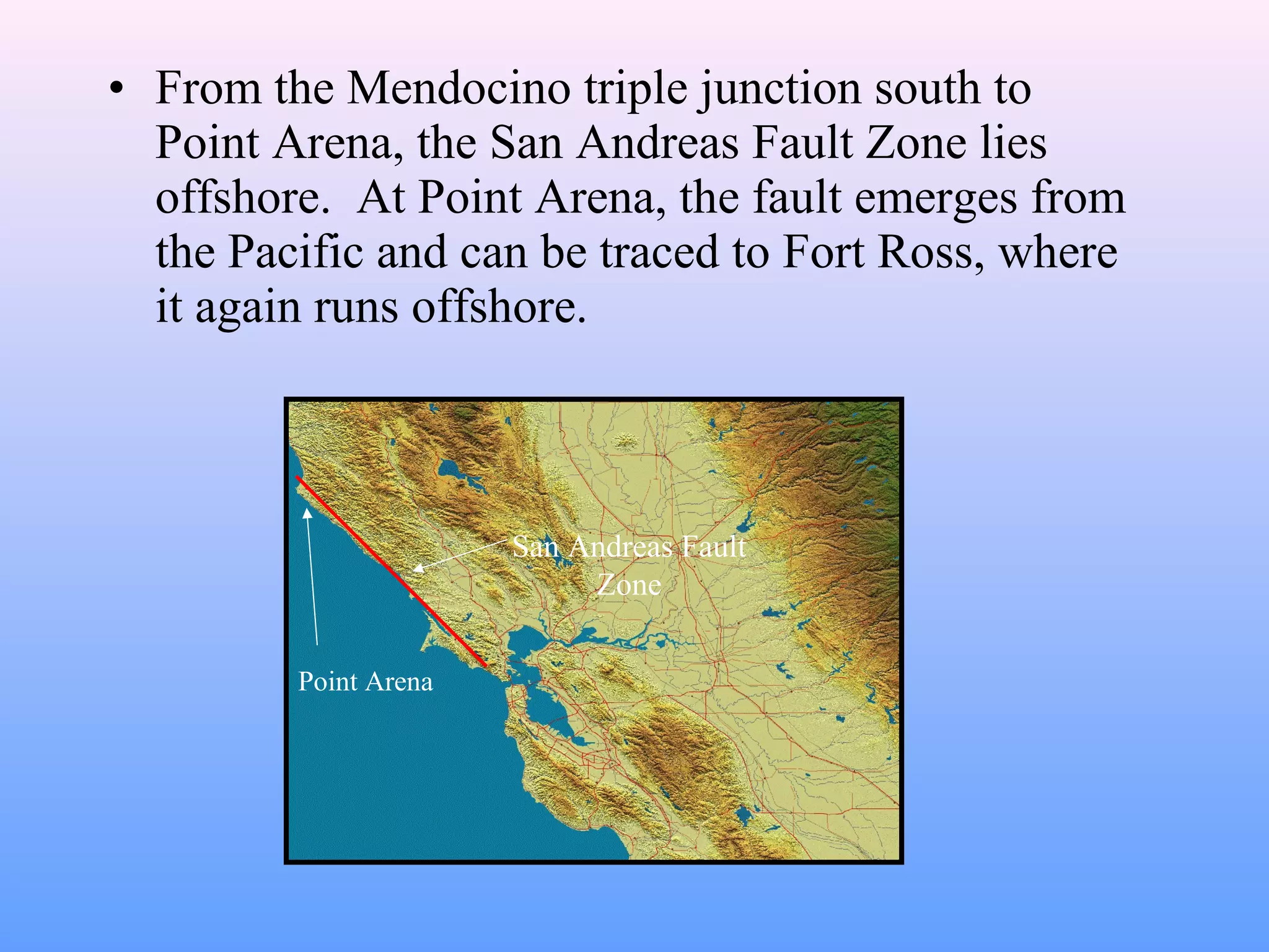 • From the Mendocino triple junction south to 
Point Arena, the San Andreas Fault Zone lies 
offshore. At Point Arena, the fault emerges from 
the Pacific and can be traced to Fort Ross, where 
it again runs offshore. 
Point Arena 
San Andreas Fault 
Zone 
 