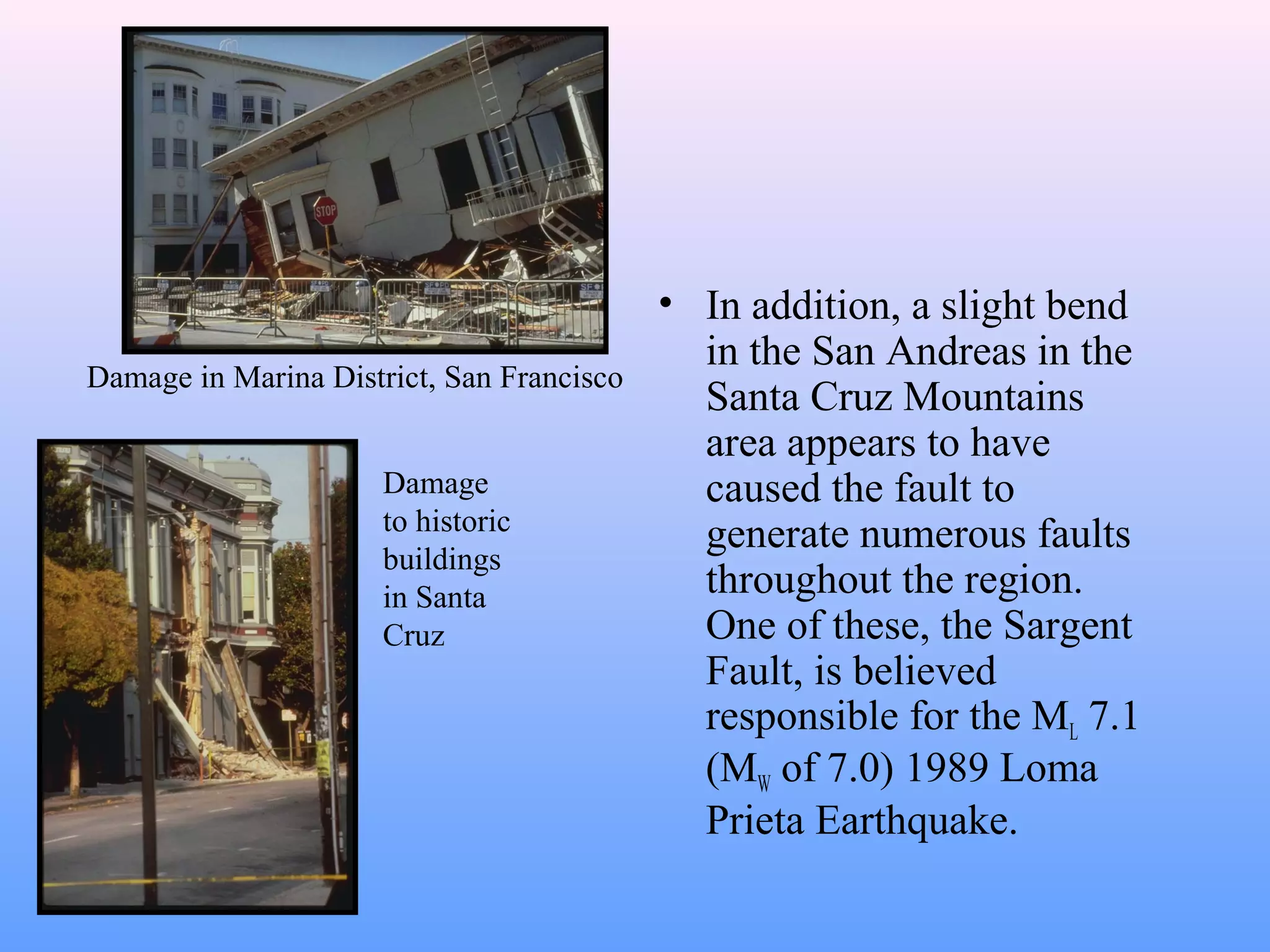 • In addition, a slight bend 
in the San Andreas in the 
Santa Cruz Mountains 
area appears to have 
caused the fault to 
generate numerous faults 
throughout the region. 
One of these, the Sargent 
Fault, is believed 
responsible for the ML 7.1 
(MW of 7.0) 1989 Loma 
Prieta Earthquake. 
Damage in Marina District, San Francisco 
Damage 
to historic 
buildings 
in Santa 
Cruz 
 
