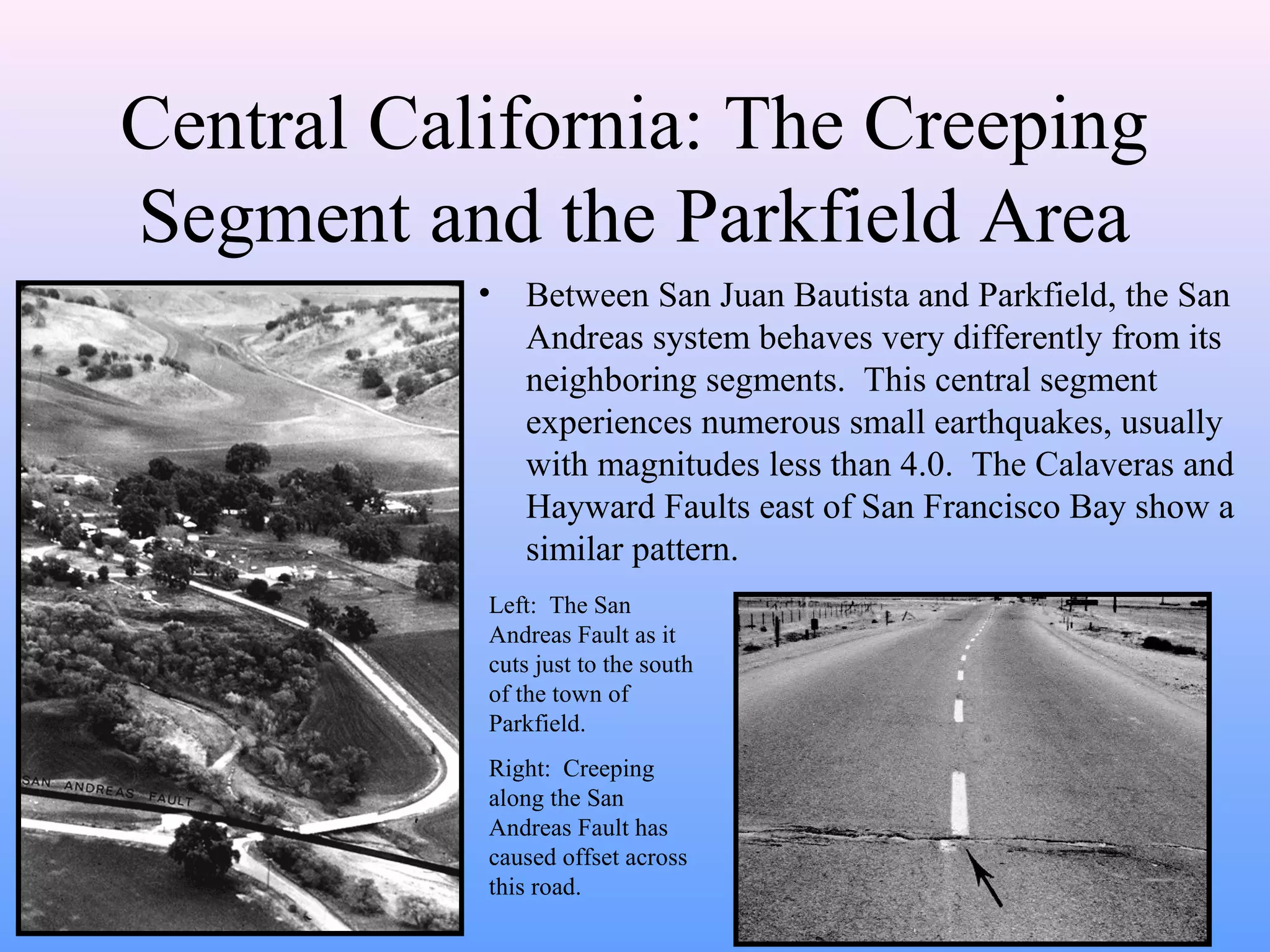 Central California: The Creeping 
Segment and the Parkfield Area 
• Between San Juan Bautista and Parkfield, the San 
Andreas system behaves very differently from its 
neighboring segments. This central segment 
experiences numerous small earthquakes, usually 
with magnitudes less than 4.0. The Calaveras and 
Hayward Faults east of San Francisco Bay show a 
similar pattern. 
Left: The San 
Andreas Fault as it 
cuts just to the south 
of the town of 
Parkfield. 
Right: Creeping 
along the San 
Andreas Fault has 
caused offset across 
this road. 
 