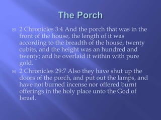  2 Chronicles 3:4 And the porch that was in the 
front of the house, the length of it was 
according to the breadth of the house, twenty 
cubits, and the height was an hundred and 
twenty: and he overlaid it within with pure 
gold. 
 2 Chronicles 29:7 Also they have shut up the 
doors of the porch, and put out the lamps, and 
have not burned incense nor offered burnt 
offerings in the holy place unto the God of 
Israel. 
 