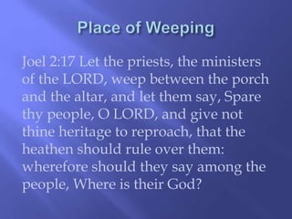 Joel 2:17 Let the priests, the ministers 
of the LORD, weep between the porch 
and the altar, and let them say, Spare 
thy people, O LORD, and give not 
thine heritage to reproach, that the 
heathen should rule over them: 
wherefore should they say among the 
people, Where is their God? 
 