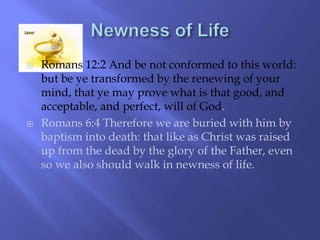  Romans 12:2 And be not conformed to this world: 
but be ye transformed by the renewing of your 
mind, that ye may prove what is that good, and 
acceptable, and perfect, will of God. 
 Romans 6:4 Therefore we are buried with him by 
baptism into death: that like as Christ was raised 
up from the dead by the glory of the Father, even 
so we also should walk in newness of life. 
 