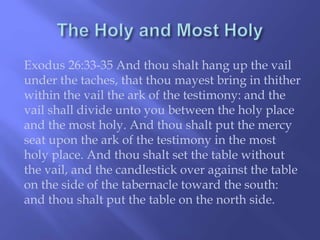 Exodus 26:33-35 And thou shalt hang up the vail 
under the taches, that thou mayest bring in thither 
within the vail the ark of the testimony: and the 
vail shall divide unto you between the holy place 
and the most holy. And thou shalt put the mercy 
seat upon the ark of the testimony in the most 
holy place. And thou shalt set the table without 
the vail, and the candlestick over against the table 
on the side of the tabernacle toward the south: 
and thou shalt put the table on the north side. 
 