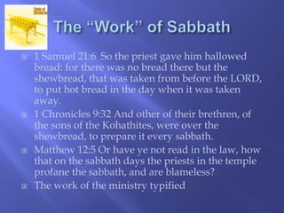  1 Samuel 21:6 So the priest gave him hallowed 
bread: for there was no bread there but the 
shewbread, that was taken from before the LORD, 
to put hot bread in the day when it was taken 
away. 
 1 Chronicles 9:32 And other of their brethren, of 
the sons of the Kohathites, were over the 
shewbread, to prepare it every sabbath. 
 Matthew 12:5 Or have ye not read in the law, how 
that on the sabbath days the priests in the temple 
profane the sabbath, and are blameless? 
 The work of the ministry typified 
 