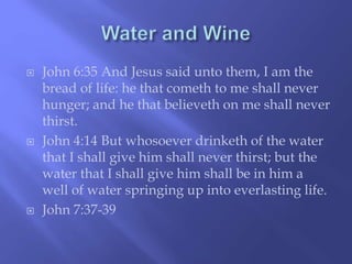  John 6:35 And Jesus said unto them, I am the 
bread of life: he that cometh to me shall never 
hunger; and he that believeth on me shall never 
thirst. 
 John 4:14 But whosoever drinketh of the water 
that I shall give him shall never thirst; but the 
water that I shall give him shall be in him a 
well of water springing up into everlasting life. 
 John 7:37-39 
 