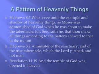  Hebrews 8:5 Who serve unto the example and 
shadow of heavenly things, as Moses was 
admonished of God when he was about to make 
the tabernacle: for, See, saith he, that thou make 
all things according to the pattern shewed to thee 
in the mount. 
 Hebrews 8:2 A minister of the sanctuary, and of 
the true tabernacle, which the Lord pitched, and 
not man. 
 Revelation 11:19 And the temple of God was 
opened in heaven 
 