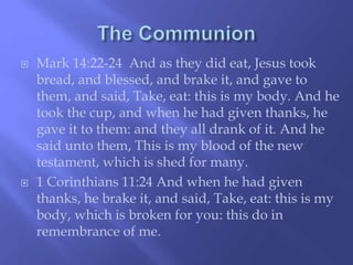  Mark 14:22-24 And as they did eat, Jesus took 
bread, and blessed, and brake it, and gave to 
them, and said, Take, eat: this is my body. And he 
took the cup, and when he had given thanks, he 
gave it to them: and they all drank of it. And he 
said unto them, This is my blood of the new 
testament, which is shed for many. 
 1 Corinthians 11:24 And when he had given 
thanks, he brake it, and said, Take, eat: this is my 
body, which is broken for you: this do in 
remembrance of me. 
 