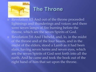  Revelation 4:5 And out of the throne proceeded 
lightnings and thunderings and voices: and there 
were seven lamps of fire burning before the 
throne, which are the seven Spirits of God. 
 Revelation 5:6 And I beheld, and, lo, in the midst 
of the throne and of the four beasts, and in the 
midst of the elders, stood a Lamb as it had been 
slain, having seven horns and seven eyes, which 
are the seven Spirits of God sent forth into all the 
earth. And he came and took the book out of the 
right hand of him that sat upon the throne. 
 