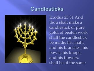 Exodus 25:31 And 
thou shalt make a 
candlestick of pure 
gold: of beaten work 
shall the candlestick 
be made: his shaft, 
and his branches, his 
bowls, his knops, 
and his flowers, 
shall be of the same 
 