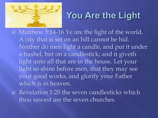  Matthew 5:14-16 Ye are the light of the world. 
A city that is set on an hill cannot be hid. 
Neither do men light a candle, and put it under 
a bushel, but on a candlestick; and it giveth 
light unto all that are in the house. Let your 
light so shine before men, that they may see 
your good works, and glorify your Father 
which is in heaven. 
 Revelation 1:20 the seven candlesticks which 
thou sawest are the seven churches. 
 