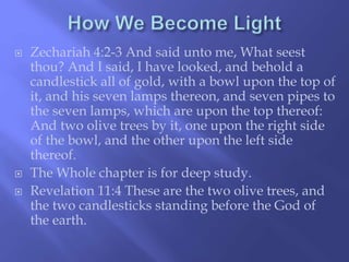  Zechariah 4:2-3 And said unto me, What seest 
thou? And I said, I have looked, and behold a 
candlestick all of gold, with a bowl upon the top of 
it, and his seven lamps thereon, and seven pipes to 
the seven lamps, which are upon the top thereof: 
And two olive trees by it, one upon the right side 
of the bowl, and the other upon the left side 
thereof. 
 The Whole chapter is for deep study. 
 Revelation 11:4 These are the two olive trees, and 
the two candlesticks standing before the God of 
the earth. 
 