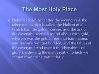  Hebrews 9:3-5 And after the second veil, the 
tabernacle which is called the Holiest of all; 
Which had the golden censer, and the ark of 
the covenant overlaid round about with gold, 
wherein was the golden pot that had manna, 
and Aaron's rod that budded, and the tables of 
the covenant; And over it the cherubims of 
glory shadowing the mercyseat; of which we 
cannot now speak particularly. 
 