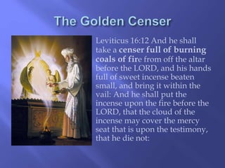 Leviticus 16:12 And he shall 
take a censer full of burning 
coals of fire from off the altar 
before the LORD, and his hands 
full of sweet incense beaten 
small, and bring it within the 
vail: And he shall put the 
incense upon the fire before the 
LORD, that the cloud of the 
incense may cover the mercy 
seat that is upon the testimony, 
that he die not: 
 