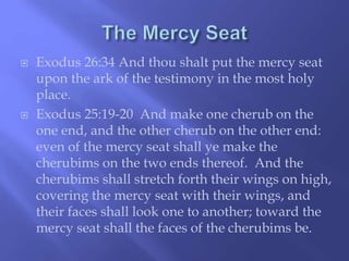 Exodus 26:34 And thou shalt put the mercy seat 
upon the ark of the testimony in the most holy 
place. 
 Exodus 25:19-20 And make one cherub on the 
one end, and the other cherub on the other end: 
even of the mercy seat shall ye make the 
cherubims on the two ends thereof. And the 
cherubims shall stretch forth their wings on high, 
covering the mercy seat with their wings, and 
their faces shall look one to another; toward the 
mercy seat shall the faces of the cherubims be. 
 