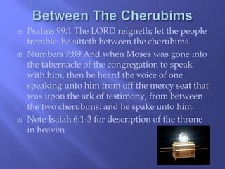  Psalms 99:1 The LORD reigneth; let the people 
tremble: he sitteth between the cherubims 
 Numbers 7:89 And when Moses was gone into 
the tabernacle of the congregation to speak 
with him, then he heard the voice of one 
speaking unto him from off the mercy seat that 
was upon the ark of testimony, from between 
the two cherubims: and he spake unto him. 
 Note Isaiah 6:1-3 for description of the throne 
in heaven 
 