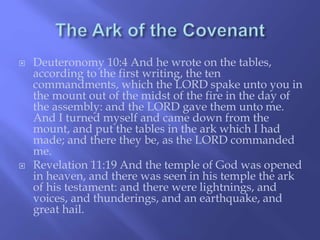  Deuteronomy 10:4 And he wrote on the tables, 
according to the first writing, the ten 
commandments, which the LORD spake unto you in 
the mount out of the midst of the fire in the day of 
the assembly: and the LORD gave them unto me. 
And I turned myself and came down from the 
mount, and put the tables in the ark which I had 
made; and there they be, as the LORD commanded 
me. 
 Revelation 11:19 And the temple of God was opened 
in heaven, and there was seen in his temple the ark 
of his testament: and there were lightnings, and 
voices, and thunderings, and an earthquake, and 
great hail. 
 
