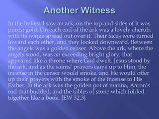 In the holiest I saw an ark; on the top and sides of it was 
purest gold. On each end of the ark was a lovely cherub, 
with its wings spread out over it. Their faces were turned 
toward each other, and they looked downward. Between 
the angels was a golden censer. Above the ark, where the 
angels stood, was an exceeding bright glory, that 
appeared like a throne where God dwelt. Jesus stood by 
the ark, and as the saints’ prayers came up to Him, the 
incense in the censer would smoke, and He would offer 
up their prayers with the smoke of the incense to His 
Father. In the ark was the golden pot of manna, Aaron’s 
rod that budded, and the tables of stone which folded 
together like a book. {EW 32.3} 
 