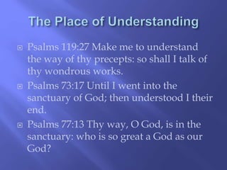  Psalms 119:27 Make me to understand 
the way of thy precepts: so shall I talk of 
thy wondrous works. 
 Psalms 73:17 Until I went into the 
sanctuary of God; then understood I their 
end. 
 Psalms 77:13 Thy way, O God, is in the 
sanctuary: who is so great a God as our 
God? 
 