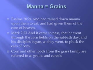  Psalms 78:24 And had rained down manna 
upon them to eat, and had given them of the 
corn of heaven. 
 Mark 2:23 And it came to pass, that he went 
through the corn fields on the sabbath day; and 
his disciples began, as they went, to pluck the 
ears of corn. 
 Corn and other foods from the grass family are 
referred to as grains and cereals 
 
